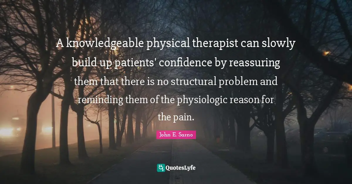 A knowledgeable physical therapist can slowly build up patients' confidence by reassuring them that there is no structural problem and reminding them of the physiologic reason for the pain.