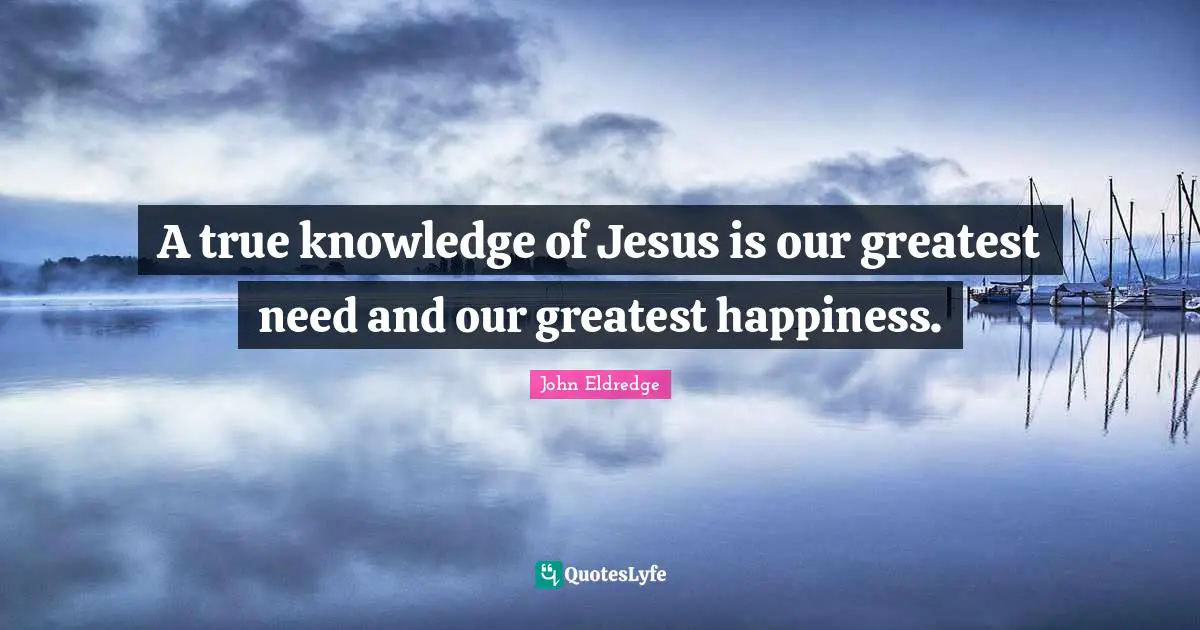 A true knowledge of Jesus is our greatest need and our greatest happiness.