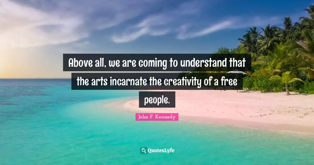 Above all, we are coming to understand that the arts incarnate the creativity of a free people.