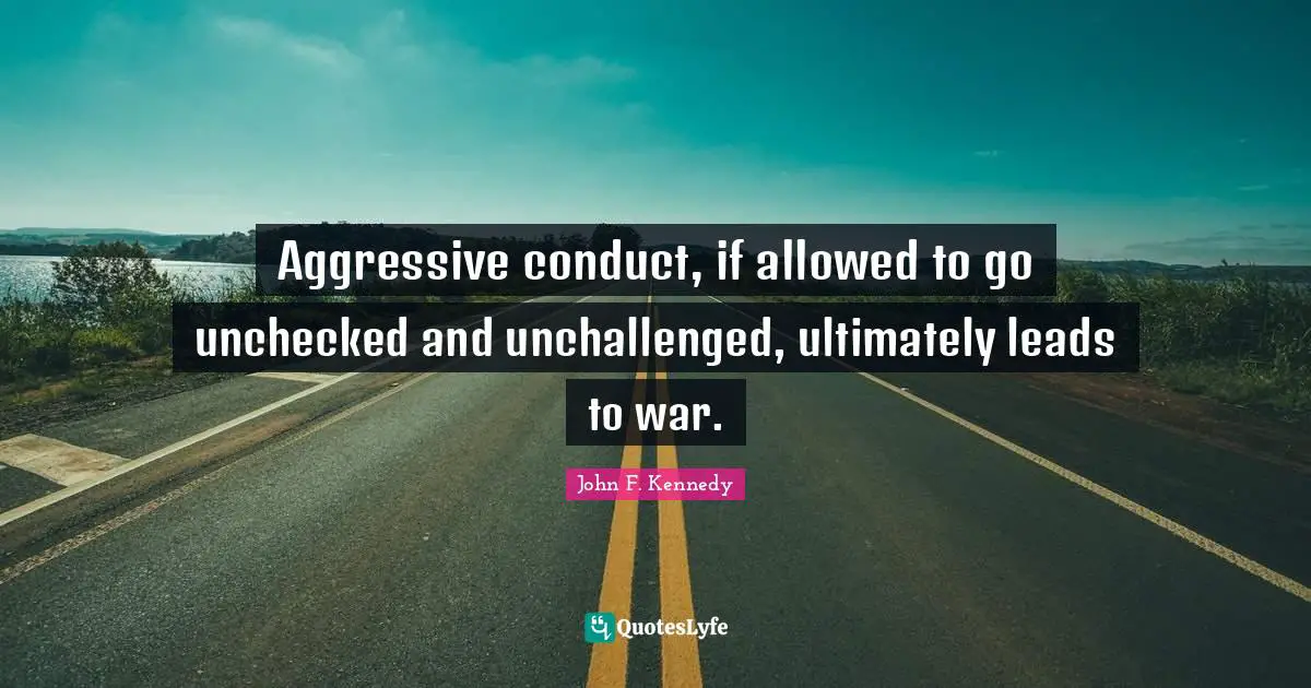 Aggressive conduct, if allowed to go unchecked and unchallenged, ultimately leads to war.
