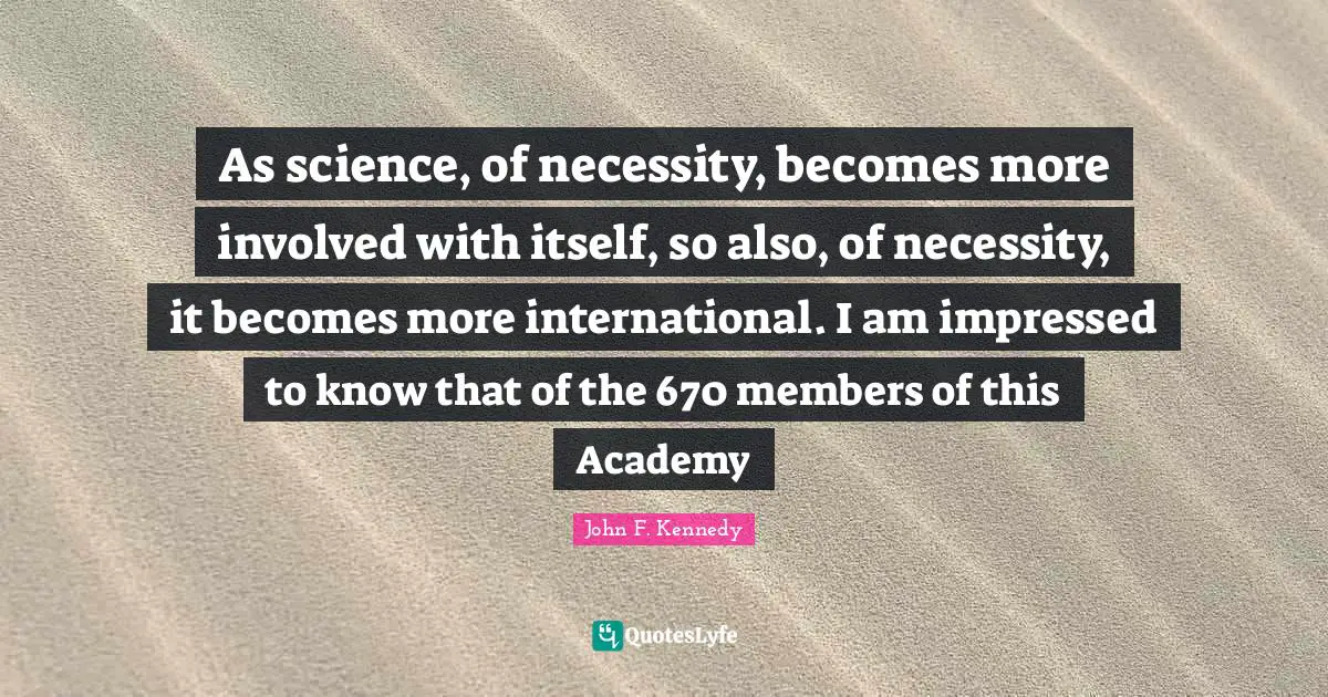 As science, of necessity, becomes more involved with itself, so also, of necessity, it becomes more international. I am impressed to know that of the 670 members of this Academy