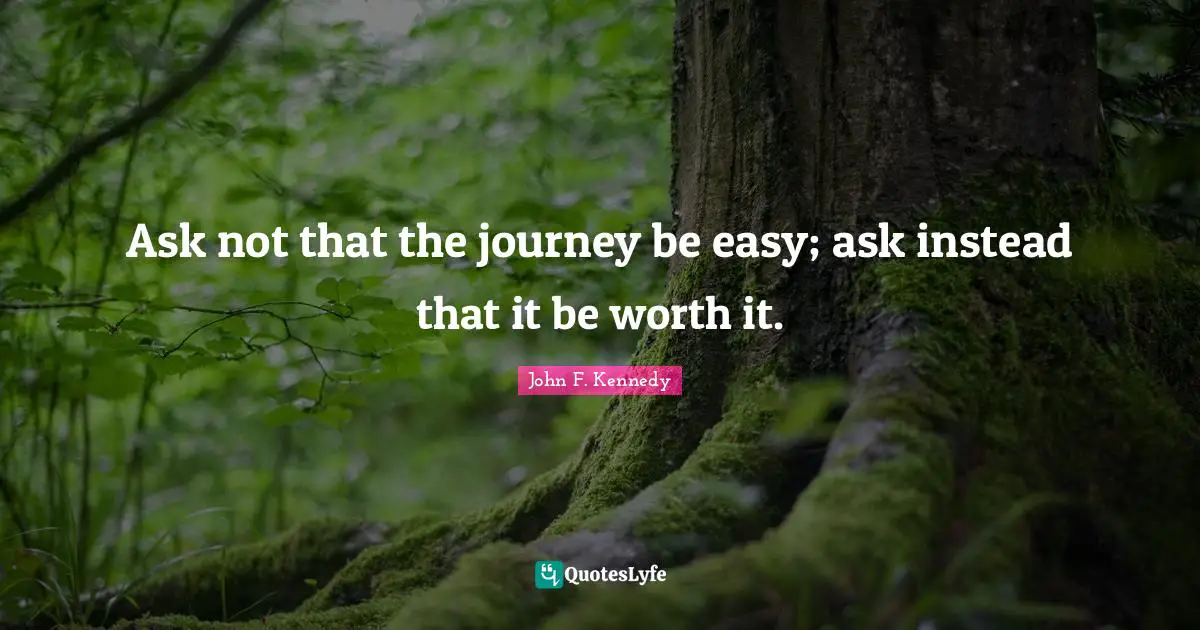 Ask not that the journey be easy; ask instead that it be worth it.