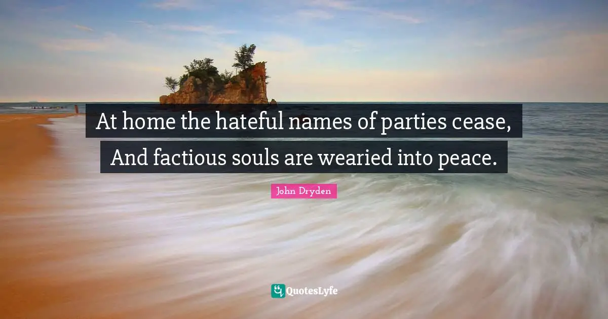 At home the hateful names of parties cease, And factious souls are wearied into peace.