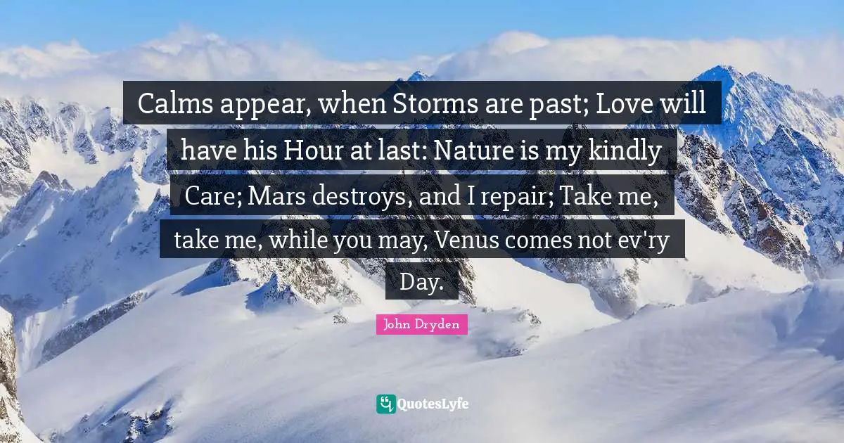 Calms appear, when Storms are past; Love will have his Hour at last: Nature is my kindly Care; Mars destroys, and I repair; Take me, take me, while you may, Venus comes not ev'ry Day.