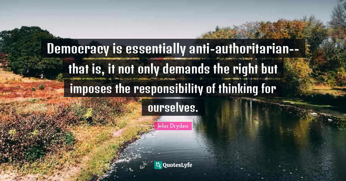 Democracy is essentially anti-authoritarian--that is, it not only demands the right but imposes the responsibility of thinking for ourselves.