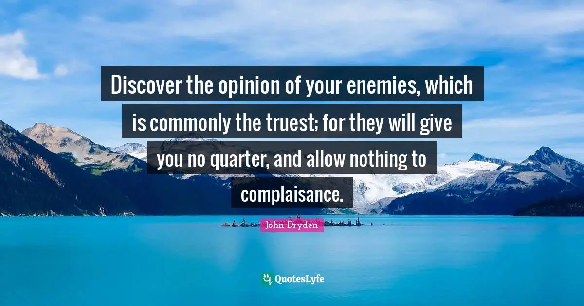 Discover the opinion of your enemies, which is commonly the truest; for they will give you no quarter, and allow nothing to complaisance.