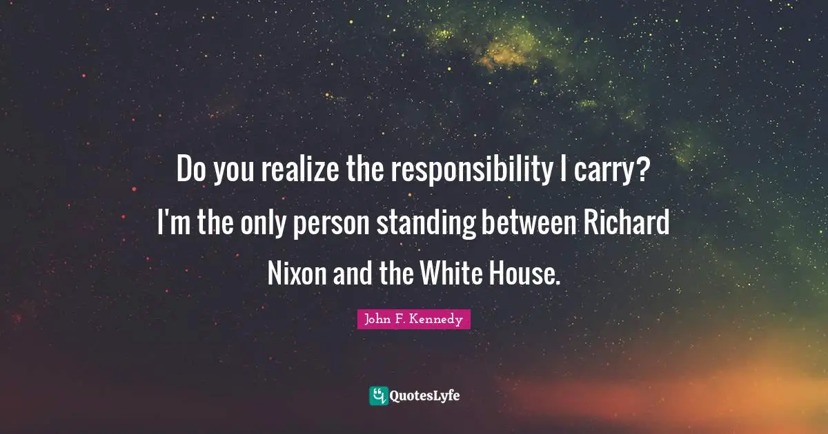 Do you realize the responsibility I carry? I'm the only person standing between Richard Nixon and the White House.