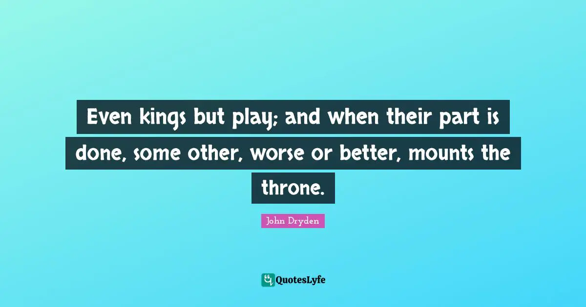 Even kings but play; and when their part is done, some other, worse or better, mounts the throne.