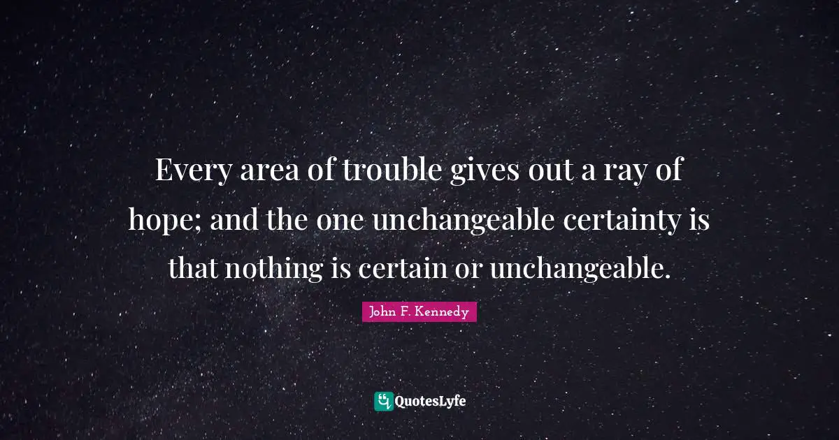John F. Kennedy Quotes: Every area of trouble gives out a ray of hope; and the one unchangeable certainty is that nothing is certain or unchangeable.
