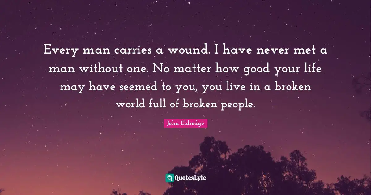 Every man carries a wound. I have never met a man without one. No matter how good your life may have seemed to you, you live in a broken world full of broken people.