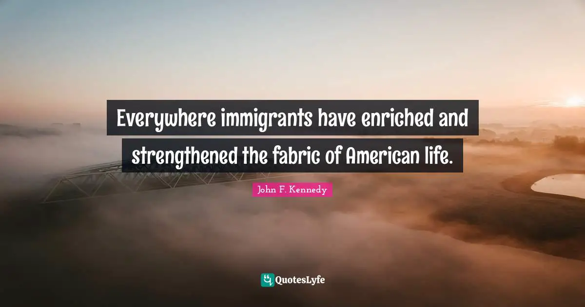 Everywhere immigrants have enriched and strengthened the fabric of American life.