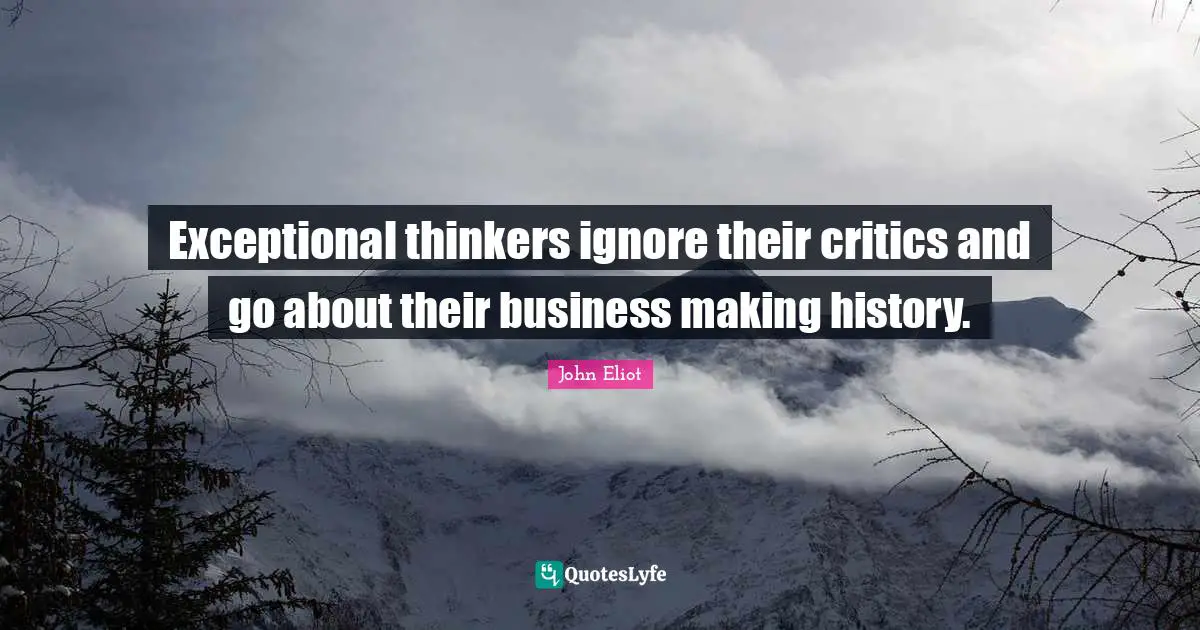 Exceptional thinkers ignore their critics and go about their business making history.