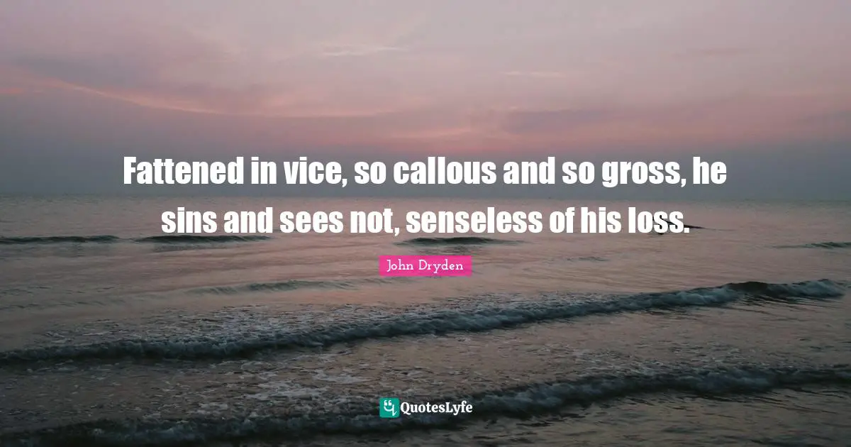Fattened in vice, so callous and so gross, he sins and sees not, senseless of his loss.