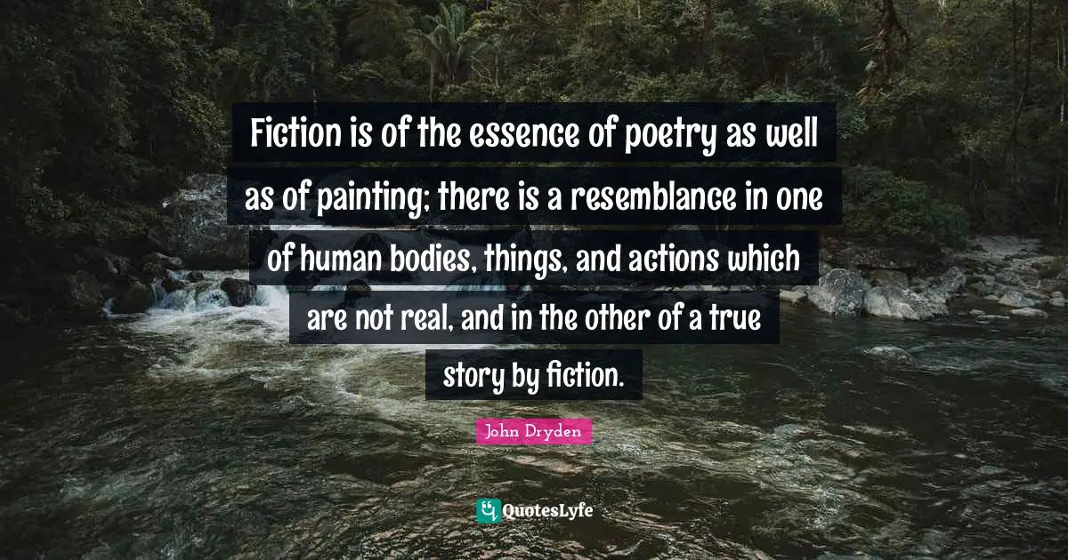Fiction is of the essence of poetry as well as of painting; there is a resemblance in one of human bodies, things, and actions which are not real, and in the other of a true story by fiction.