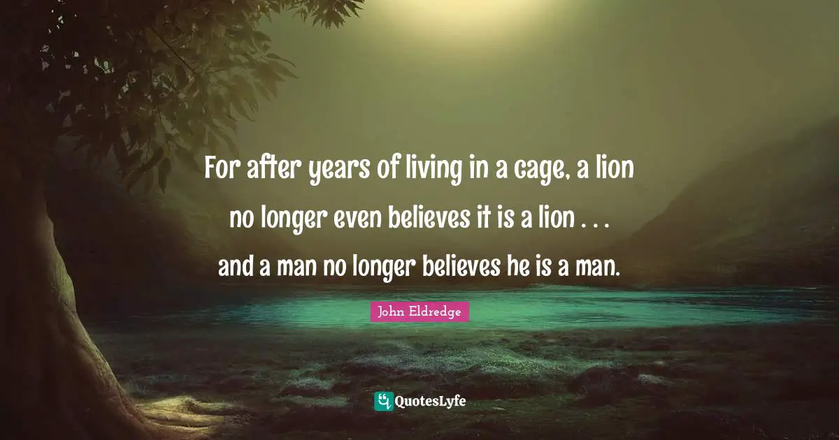 For after years of living in a cage, a lion no longer even believes it is a lion . . . and a man no longer believes he is a man.