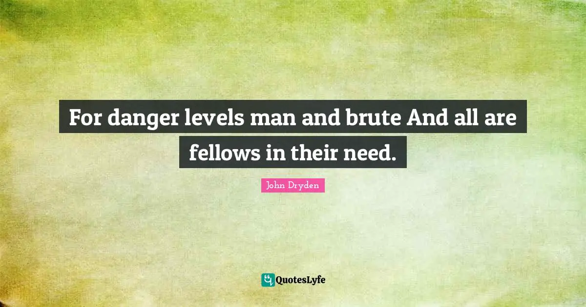 For danger levels man and brute And all are fellows in their need.