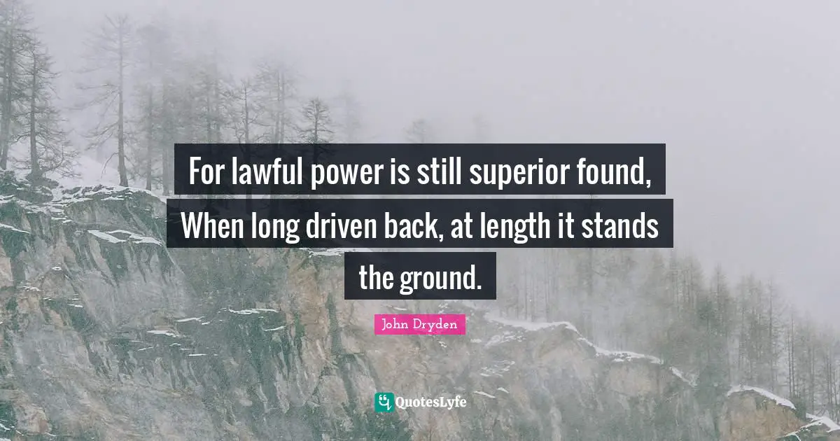 For lawful power is still superior found, When long driven back, at length it stands the ground.