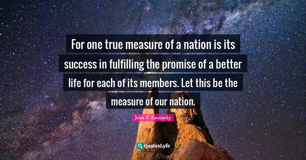 Better Life Quotes: "For one true measure of a nation is its success in fulfilling the promise of a better life for each of its members. Let this be the measure of our nation."