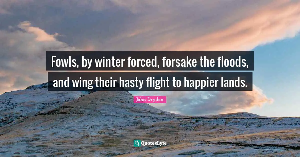 Fowls, by winter forced, forsake the floods, and wing their hasty flight to happier lands.