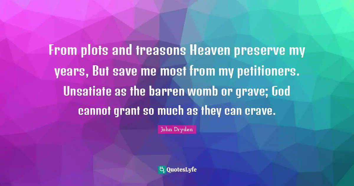 From plots and treasons Heaven preserve my years, But save me most from my petitioners. Unsatiate as the barren womb or grave; God cannot grant so much as they can crave.