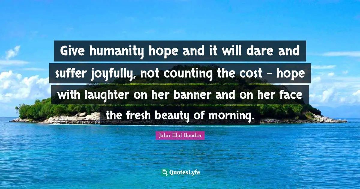 Give humanity hope and it will dare and suffer joyfully, not counting the cost - hope with laughter on her banner and on her face the fresh beauty of morning.