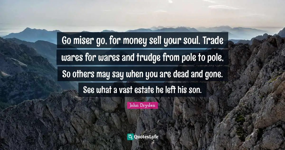 Go miser go, for money sell your soul. Trade wares for wares and trudge from pole to pole, So others may say when you are dead and gone. See what a vast estate he left his son.