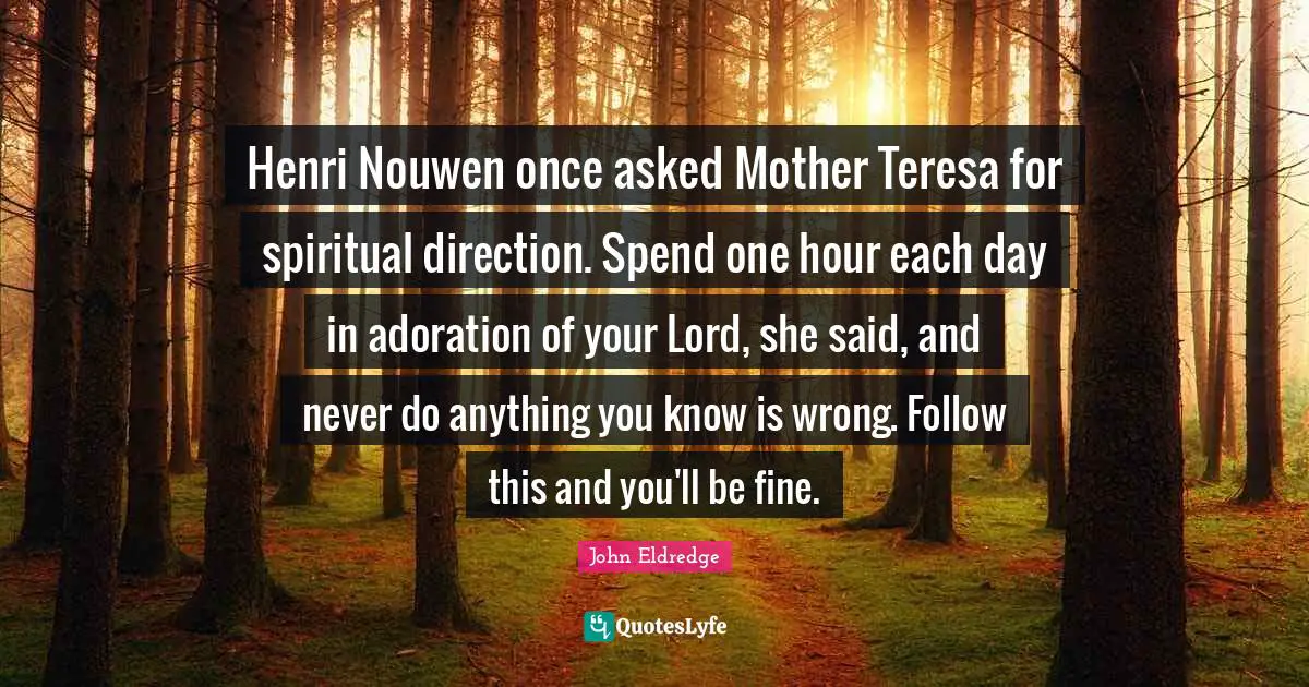 Henri Nouwen once asked Mother Teresa for spiritual direction. Spend one hour each day in adoration of your Lord, she said, and never do anything you know is wrong. Follow this and you'll be fine.