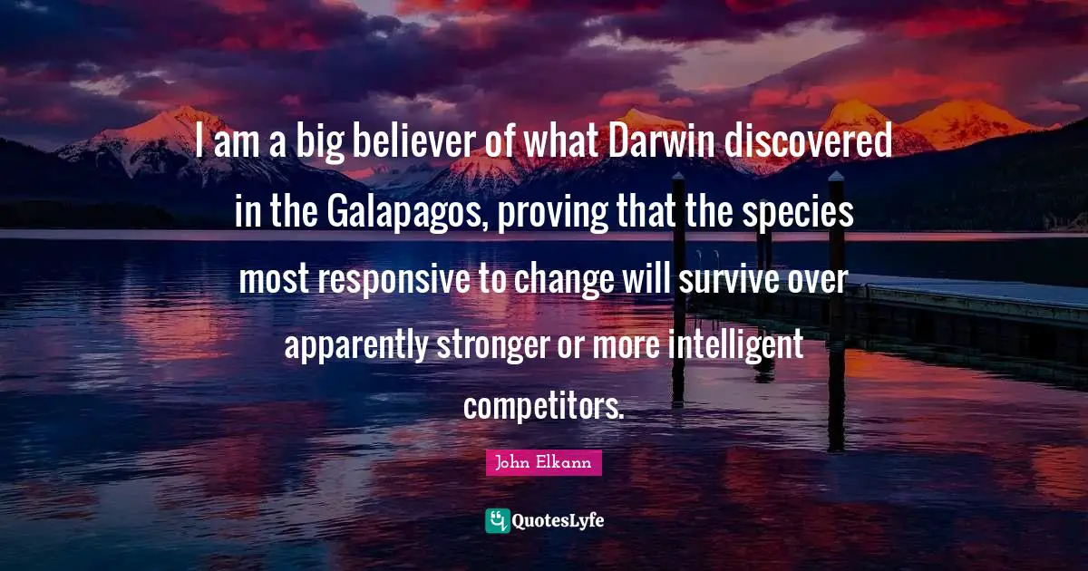 I am a big believer of what Darwin discovered in the Galapagos, proving that the species most responsive to change will survive over apparently stronger or more intelligent competitors.