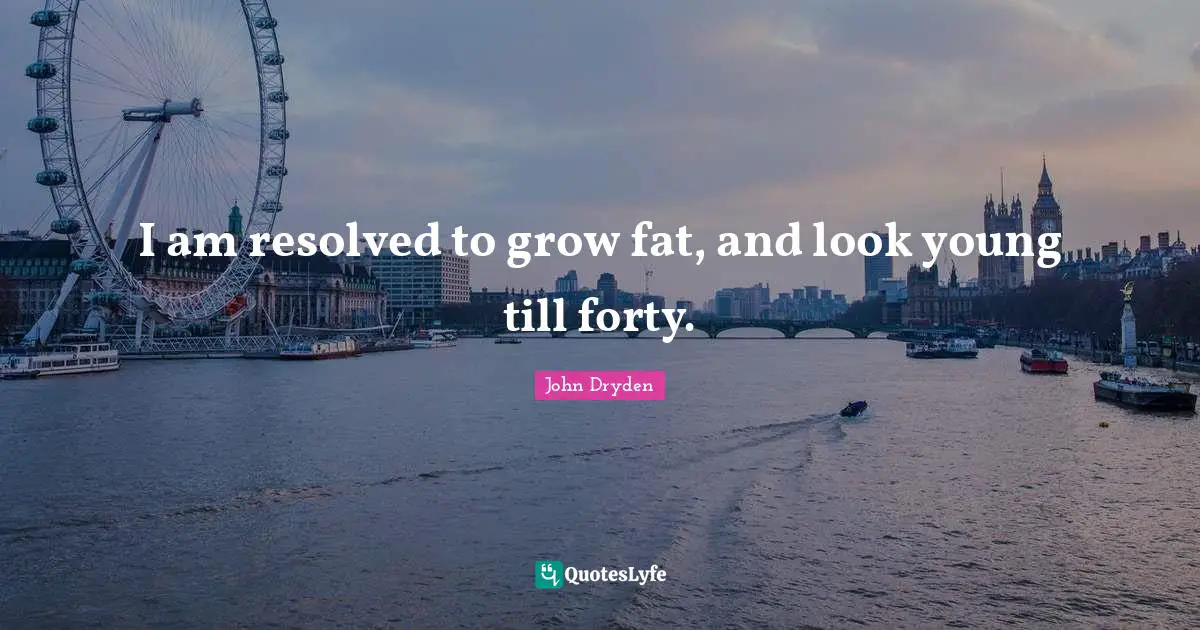 I am resolved to grow fat, and look young till forty.