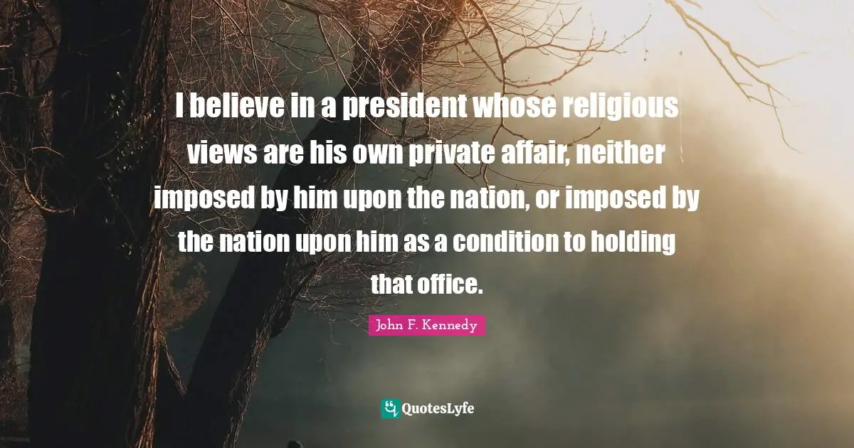 I believe in a president whose religious views are his own private affair, neither imposed by him upon the nation, or imposed by the nation upon him as a condition to holding that office.