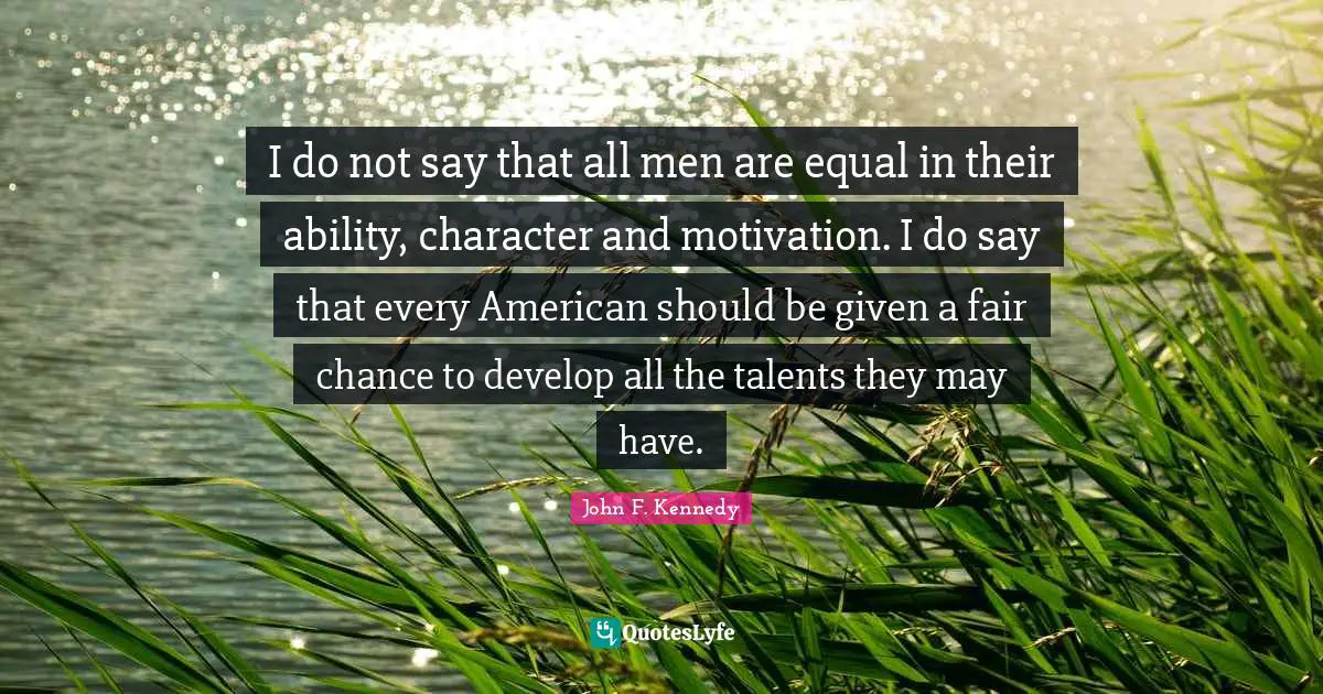 I do not say that all men are equal in their ability, character and motivation. I do say that every American should be given a fair chance to develop all the talents they may have.