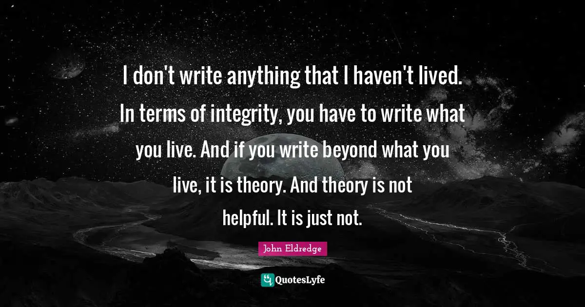 I don't write anything that I haven't lived. In terms of integrity, you have to write what you live. And if you write beyond what you live, it is theory. And theory is not helpful. It is just not.