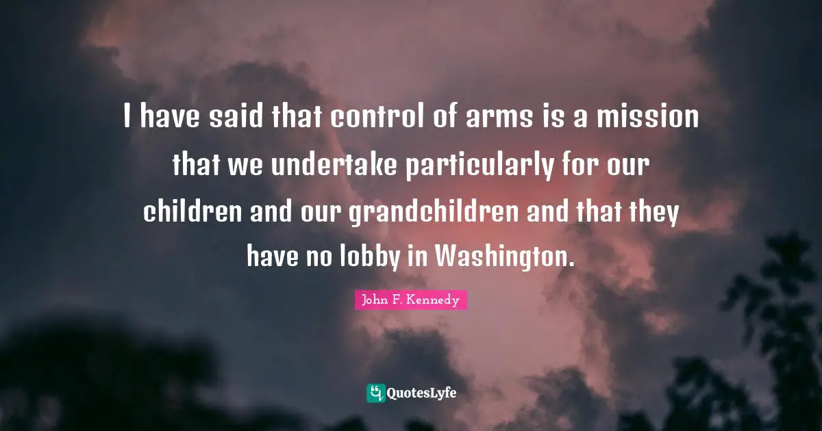 I have said that control of arms is a mission that we undertake particularly for our children and our grandchildren and that they have no lobby in Washington.