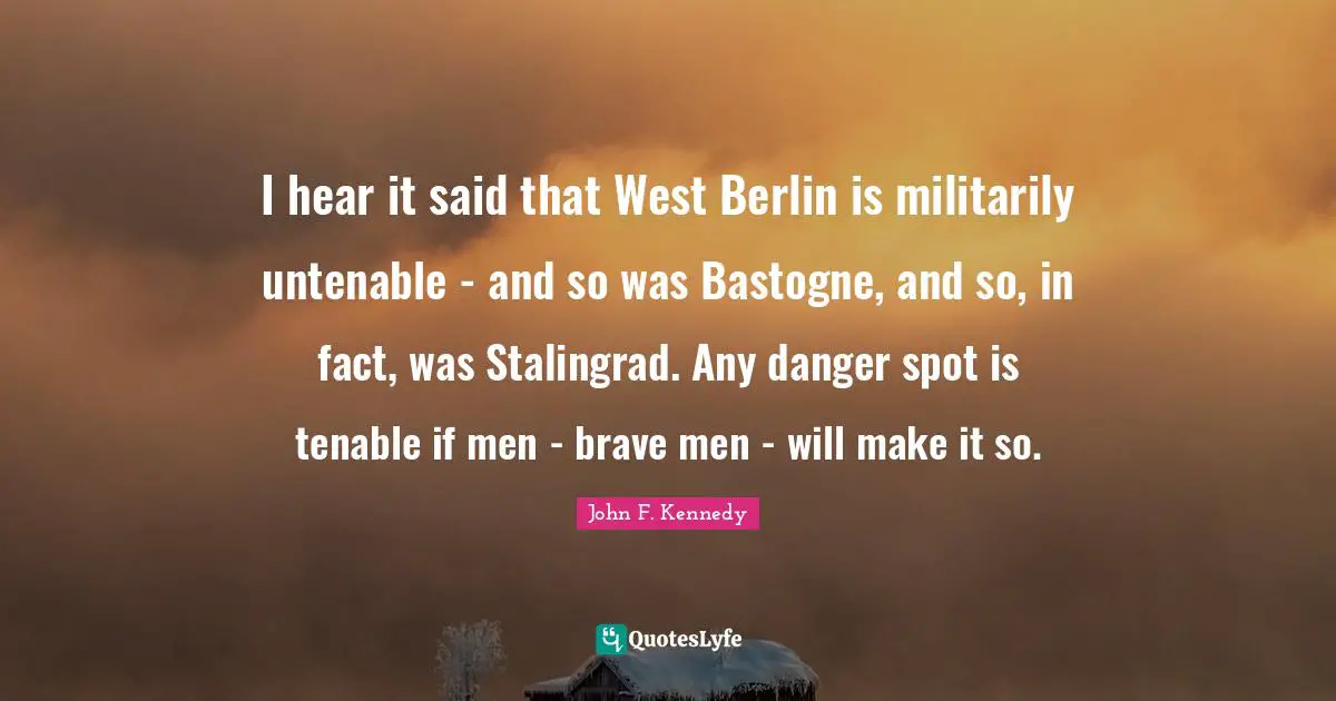 I hear it said that West Berlin is militarily untenable - and so was Bastogne, and so, in fact, was Stalingrad. Any danger spot is tenable if men - brave men - will make it so.