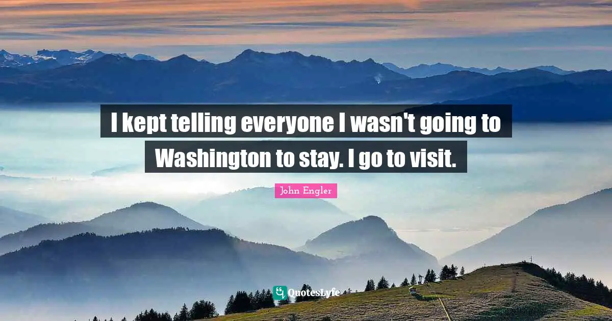 I kept telling everyone I wasn't going to Washington to stay. I go to visit.