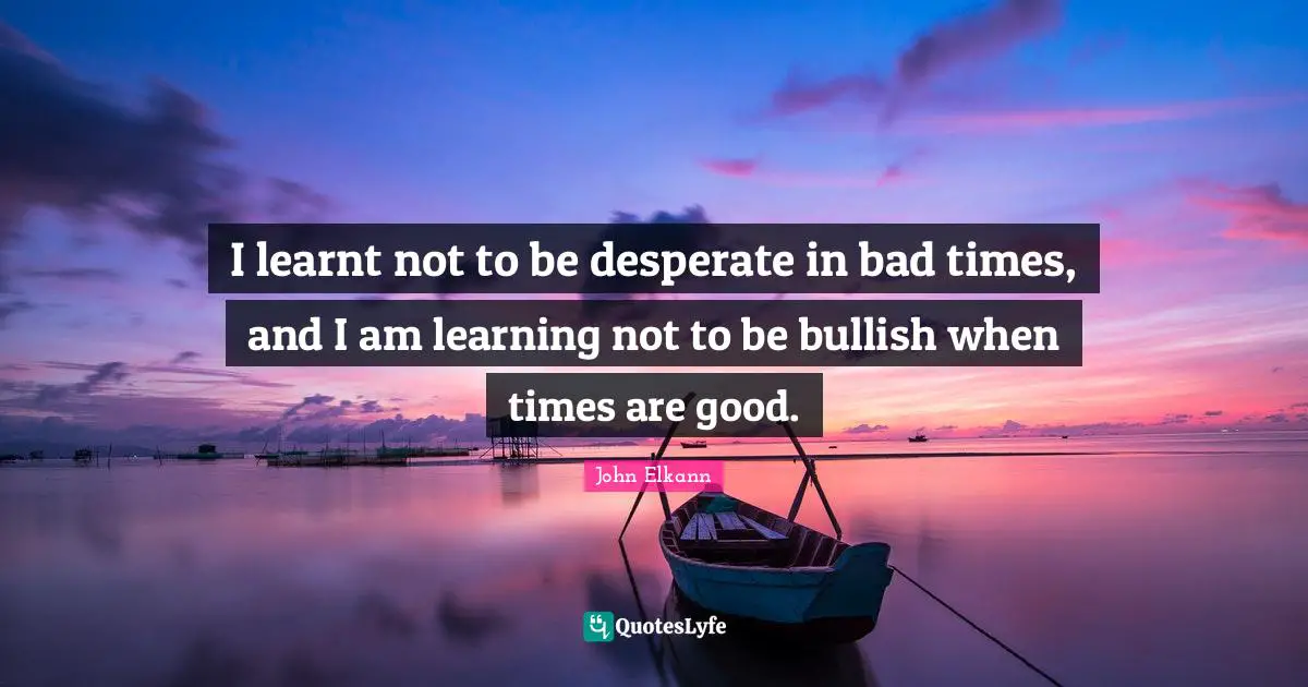 I learnt not to be desperate in bad times, and I am learning not to be bullish when times are good.