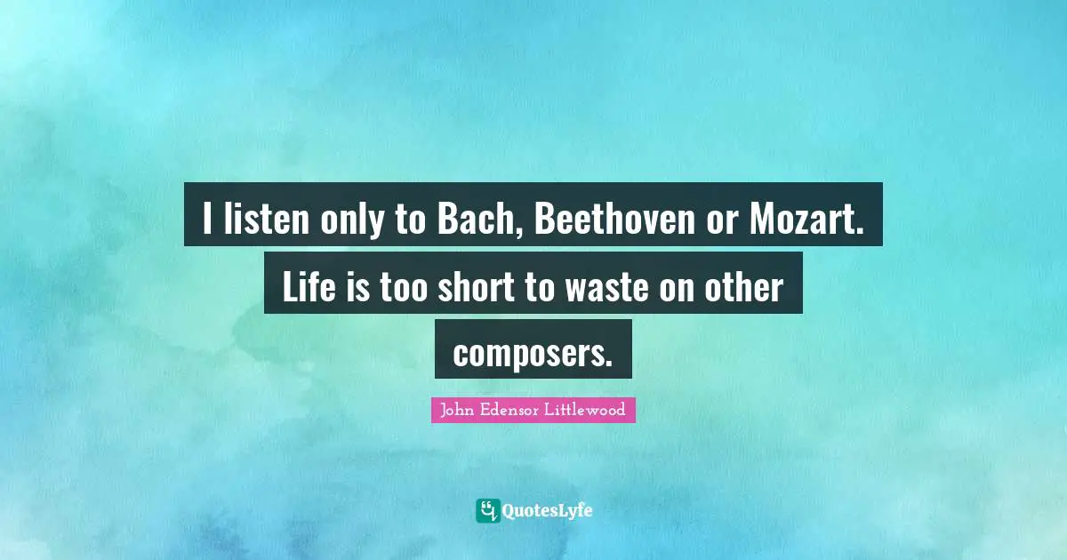 I listen only to Bach, Beethoven or Mozart. Life is too short to waste on other composers.