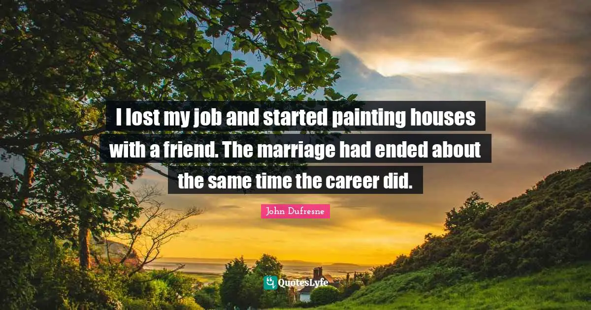 I lost my job and started painting houses with a friend. The marriage had ended about the same time the career did.