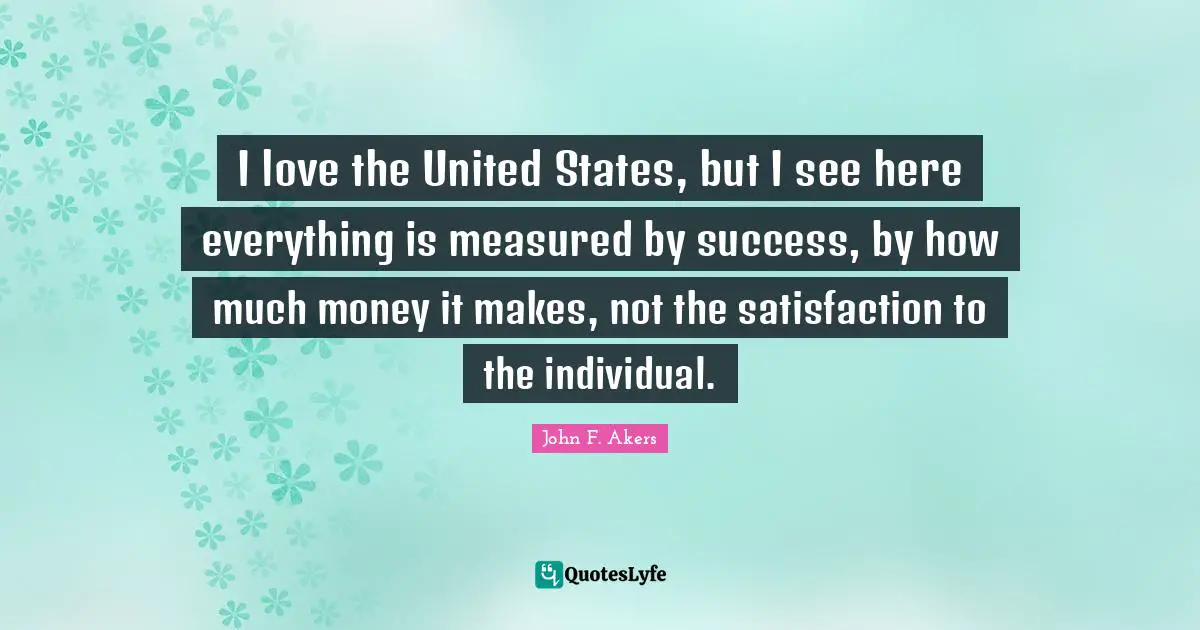 I love the United States, but I see here everything is measured by success, by how much money it makes, not the satisfaction to the individual.