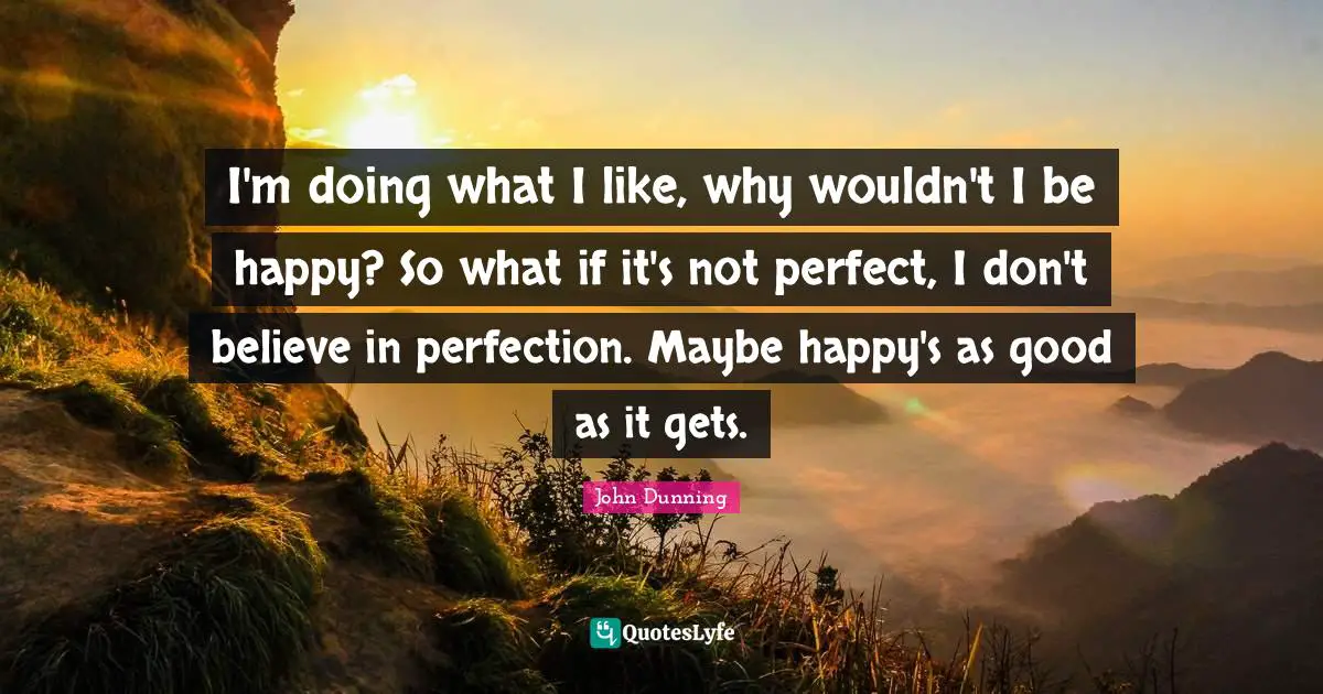 I'm doing what I like, why wouldn't I be happy? So what if it's not perfect, I don't believe in perfection. Maybe happy's as good as it gets.