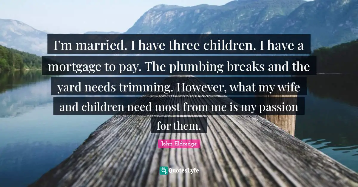 I'm married. I have three children. I have a mortgage to pay. The plumbing breaks and the yard needs trimming. However, what my wife and children need most from me is my passion for them.