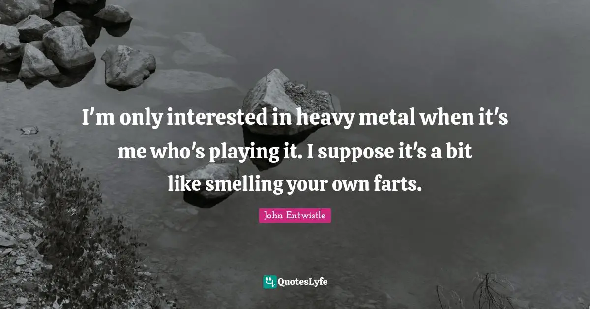 I'm only interested in heavy metal when it's me who's playing it. I suppose it's a bit like smelling your own farts.