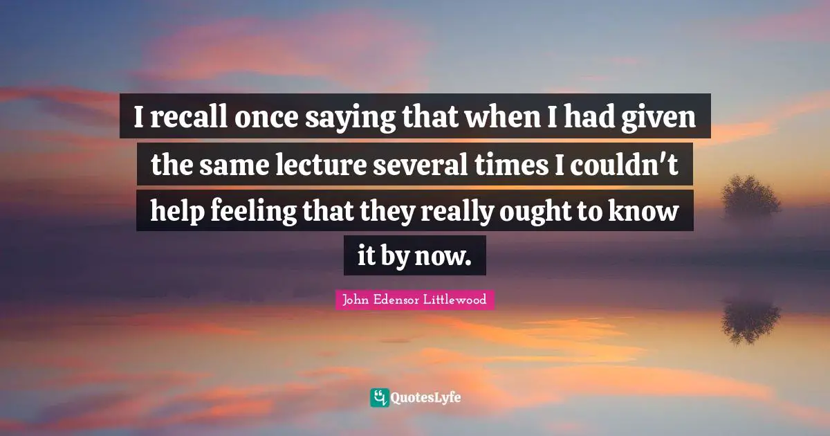 Lectures Quotes: "I recall once saying that when I had given the same lecture several times I couldn't help feeling that they really ought to know it by now."