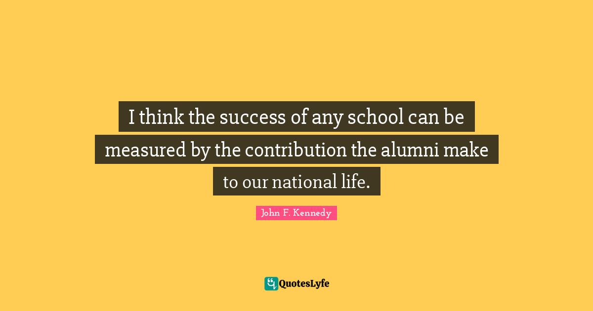 I think the success of any school can be measured by the contribution the alumni make to our national life.