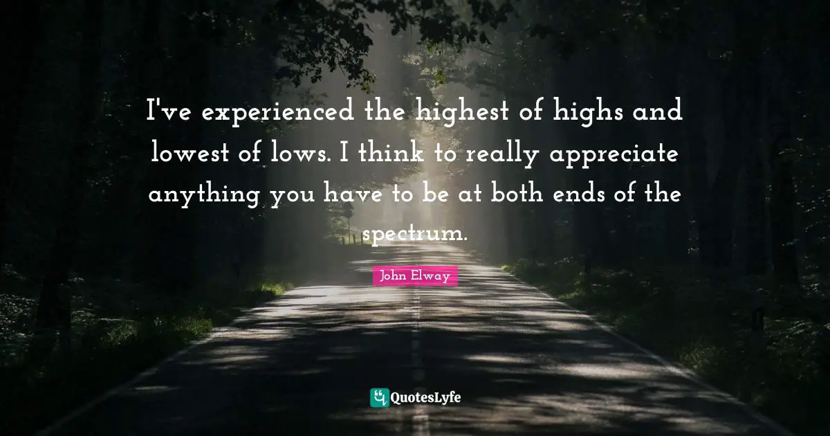 I've experienced the highest of highs and lowest of lows. I think to really appreciate anything you have to be at both ends of the spectrum.