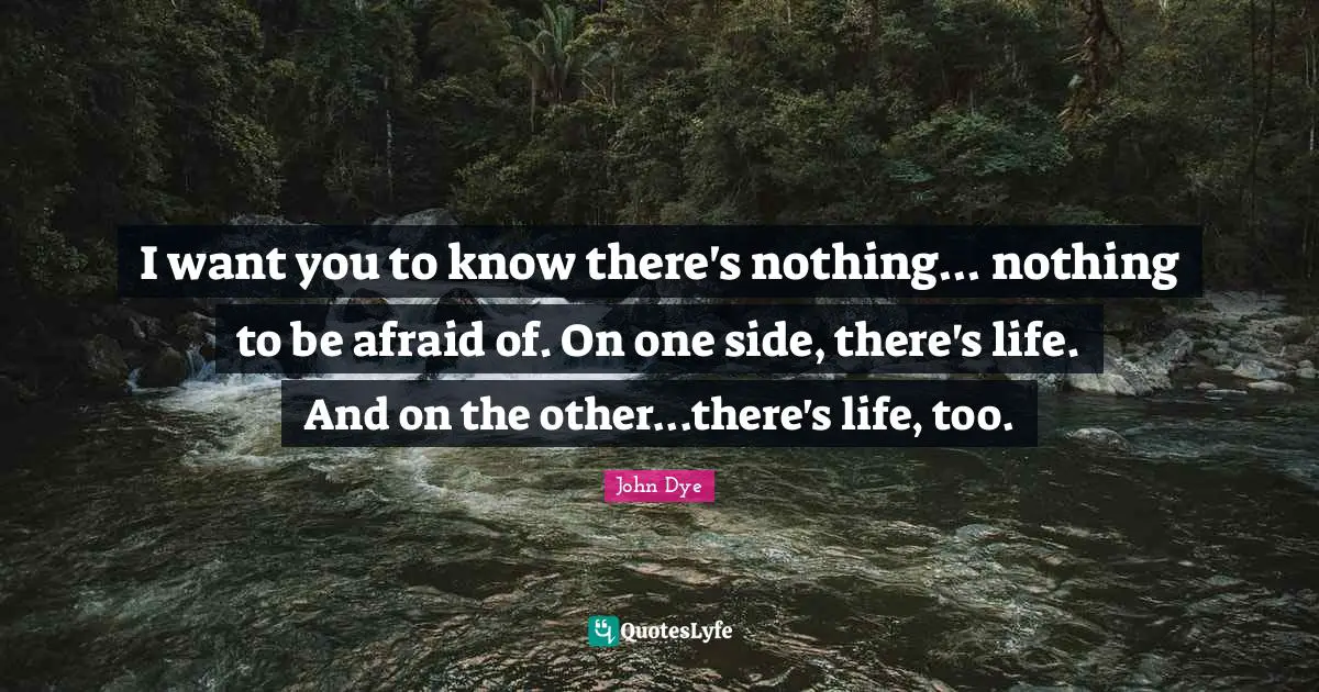 I want you to know there's nothing... nothing to be afraid of. On one side, there's life. And on the other...there's life, too.
