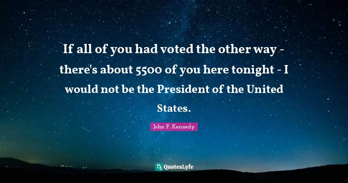 If all of you had voted the other way - there's about 5500 of you here tonight - I would not be the President of the United States.