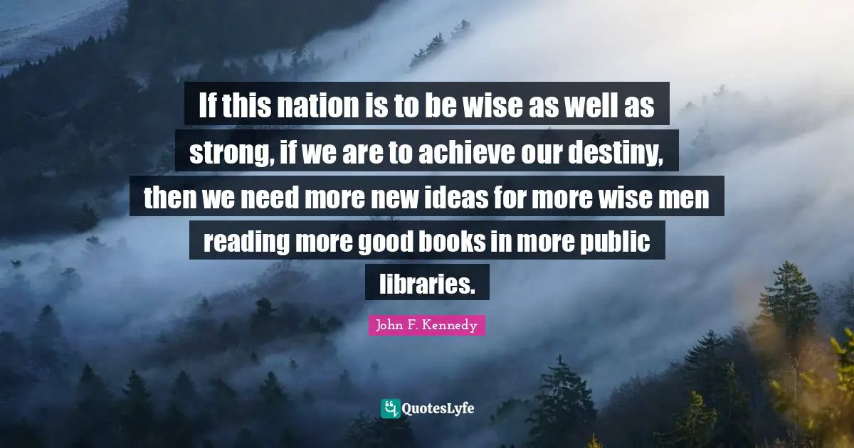 If this nation is to be wise as well as strong, if we are to achieve our destiny, then we need more new ideas for more wise men reading more good books in more public libraries.