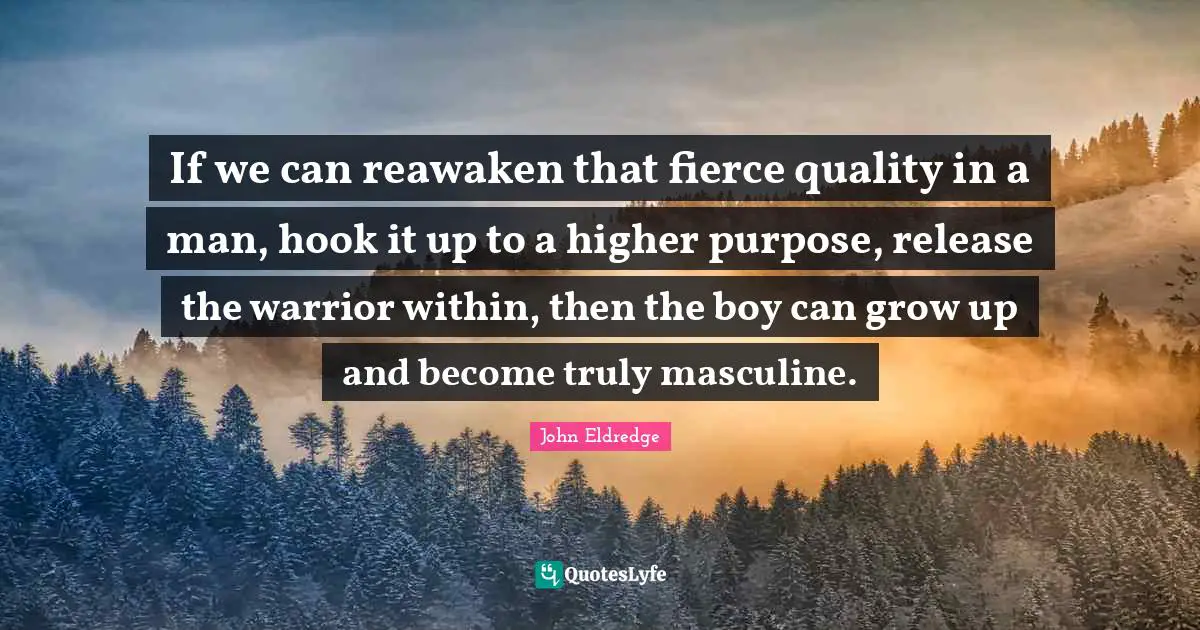 Fierce Quotes: "If we can reawaken that fierce quality in a man, hook it up to a higher purpose, release the warrior within, then the boy can grow up and become truly masculine."