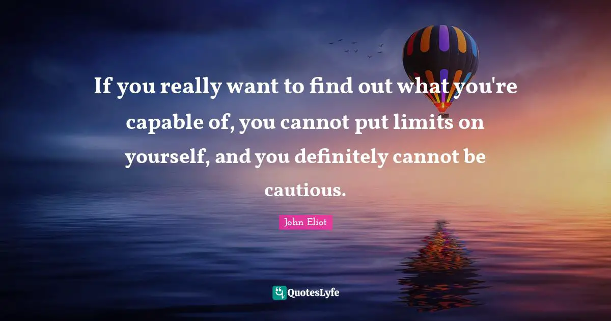 If you really want to find out what you're capable of, you cannot put limits on yourself, and you definitely cannot be cautious.